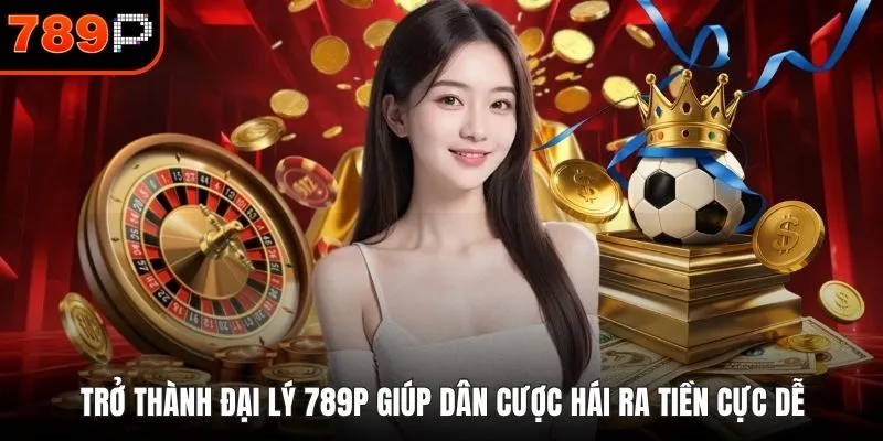 Trở thành đại lý 789P giúp dân cược hái ra tiền cực dễ